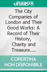 The City Companies of London and Their Good Works: A Record of Their History, Charity and Treasure. E-book. Formato PDF ebook