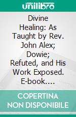 Divine Healing: As Taught by Rev. John Alex; Dowie; Refuted, and His Work Exposed. E-book. Formato PDF ebook