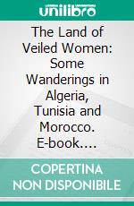 The Land of Veiled Women: Some Wanderings in Algeria, Tunisia and Morocco. E-book. Formato PDF ebook di John Foster Fraser