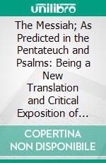 The Messiah; As Predicted in the Pentateuch and Psalms: Being a New Translation and Critical Exposition of These Ancient Oracles. E-book. Formato PDF ebook