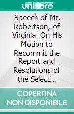 Speech of Mr. Robertson, of Virginia: On His Motion to Recommit the Report and Resolutions of the Select Committee on the Subject of Abolition, Delivered in the House of Representatives, May, 1836. E-book. Formato PDF ebook di John Robertson