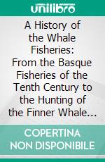 A History of the Whale Fisheries: From the Basque Fisheries of the Tenth Century to the Hunting of the Finner Whale at the Present Date. E-book. Formato PDF ebook di J. T. Jenkins