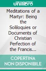 Meditations of a Martyr: Being the Soliloquies or Documents of Christian Perfection of the Francis Heath, O. S. F. 1674. E-book. Formato PDF ebook