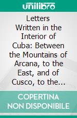 Letters Written in the Interior of Cuba: Between the Mountains of Arcana, to the East, and of Cusco, to the West, in the Months of February, March, April, and May, 1828. E-book. Formato PDF ebook