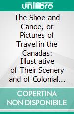 The Shoe and Canoe, or Pictures of Travel in the Canadas: Illustrative of Their Scenery and of Colonial Life; With Facts and Opinions on Emigration, State Policy, and Other Points of Public Interest. E-book. Formato PDF ebook