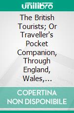 The British Tourists; Or Traveller's Pocket Companion, Through England, Wales, Scotland, and Ireland: Comprehending the Most Celebrated Tours in the British Islands. E-book. Formato PDF ebook di William Fordyce Mavor