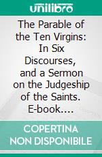 The Parable of the Ten Virgins: In Six Discourses, and a Sermon on the Judgeship of the Saints. E-book. Formato PDF ebook