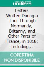 Letters Written During a Tour Through Normandy, Britanny, and Other Parts of France, in 1818: Including Local and Historical Descriptions, With Remarks on the Manners and Character of the People. E-book. Formato PDF ebook di Mrs. Charles Stothard