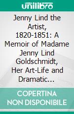 Jenny Lind the Artist, 1820-1851: A Memoir of Madame Jenny Lind Goldschmidt, Her Art-Life and Dramatic Career, From Original Documents, Letters, Ms. Diaries, &C., Collected by Mr. Otto Goldschmidt. E-book. Formato PDF ebook