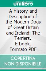 A History and Description of the Modern Dogs of Great Britain and Ireland: The Terriers. E-book. Formato PDF ebook