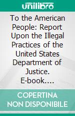 To the American People: Report Upon the Illegal Practices of the United States Department of Justice. E-book. Formato PDF ebook di National Popular Government League