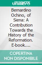 Bernardino Ochino, of Siena: A Contribution Towards the History of the Reformation. E-book. Formato PDF ebook