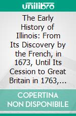 The Early History of Illinois: From Its Discovery by the French, in 1673, Until Its Cession to Great Britain in 1763, Including the Narrative of Marquette's Discovery of the Mississippi. E-book. Formato PDF ebook di Sidney Breese