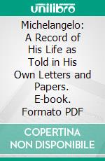 Michelangelo: A Record of His Life as Told in His Own Letters and Papers. E-book. Formato PDF ebook di Michelangelo Buonarroti