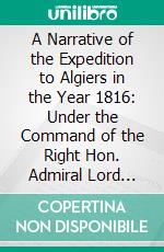A Narrative of the Expedition to Algiers in the Year 1816: Under the Command of the Right Hon. Admiral Lord Viscount Exmouth. E-book. Formato PDF ebook