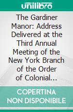 The Gardiner Manor: Address Delivered at the Third Annual Meeting of the New York Branch of the Order of Colonial Lords of Manors in America, Held in the City of New York, April 24, 1915. E-book. Formato PDF ebook