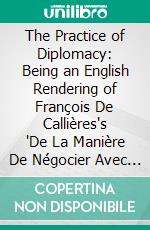 The Practice of Diplomacy: Being an English Rendering of François De Callières's "De La Manière De Négocier Avec Les Souverains" Presented With an Introduction. E-book. Formato PDF ebook