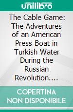 The Cable Game: The Adventures of an American Press Boat in Turkish Water During the Russian Revolution. E-book. Formato PDF ebook