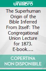 The Superhuman Origin of the Bible Inferred From Itself: The Congregational Union Lecture for 1873. E-book. Formato PDF ebook di Henry Rogers