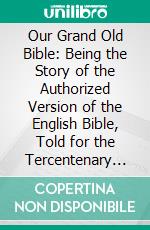 Our Grand Old Bible: Being the Story of the Authorized Version of the English Bible, Told for the Tercentenary Celebration. E-book. Formato PDF ebook di William Muir