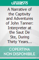 A Narrative of the Captivity and Adventures of John Tanner: Interpreter at the Saut De Ste, During Thirty Years Residence Among the Indians in the Interior of North America. E-book. Formato PDF ebook di John Tanner