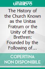 The History of the Church Known as the Unitas Fratrum or the Unity of the Brethren: Founded by the Following of John Hus, the Bohemian Reformer and Martyr. E-book. Formato PDF ebook