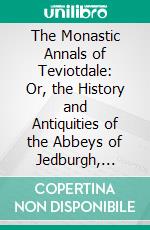 The Monastic Annals of Teviotdale: Or, the History and Antiquities of the Abbeys of Jedburgh, Kelso, Melros, and Dryburgh. E-book. Formato PDF ebook di James Morton