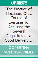 The Practice of Elocution: Or, a Course of Exercises for Acquiring the Several Requisites of a Good Delivery. E-book. Formato PDF ebook