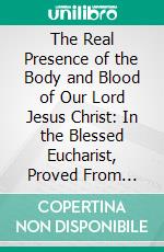 The Real Presence of the Body and Blood of Our Lord Jesus Christ: In the Blessed Eucharist, Proved From Scripture, in Eight Lectures, Delivered in the English College, Rome. E-book. Formato PDF ebook di Nicholas Wiseman