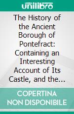 The History of the Ancient Borough of Pontefract: Containing an Interesting Account of Its Castle, and the Three Different Sieges It Sustained, During the Civil War, With Notes and Pedigrees. E-book. Formato PDF ebook
