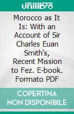 Morocco as It Is: With an Account of Sir Charles Euan Smith's, Recent Mission to Fez. E-book. Formato PDF