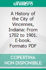 A History of the City of Vincennes, Indiana: From 1702 to 1901. E-book. Formato PDF ebook di Henry S. Cauthorn