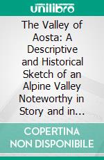 The Valley of Aosta: A Descriptive and Historical Sketch of an Alpine Valley Noteworthy in Story and in Monument. E-book. Formato PDF ebook