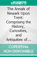 The Annals of Newark Upon Trent: Comprising the History, Curiosities, and Antiquities of the Borough. E-book. Formato PDF ebook