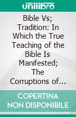 Bible Vs; Tradition: In Which the True Teaching of the Bible Is Manifested; The Corruptions of Theologians Detected, and the Traditions of Men Exposed. E-book. Formato PDF ebook