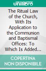 The Ritual Law of the Church, With Its Application to the Communion and Baptismal Offices: To Which Is Added Notes Upon Orders, the Articles, and Canons of 1603. E-book. Formato PDF ebook