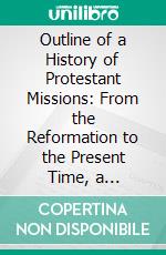 Outline of a History of Protestant Missions: From the Reformation to the Present Time, a Contribution to Modern Church History. E-book. Formato PDF ebook