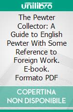 The Pewter Collector: A Guide to English Pewter With Some Reference to Foreign Work. E-book. Formato PDF ebook