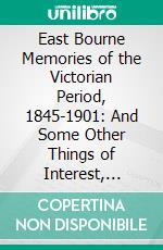 East Bourne Memories of the Victorian Period, 1845-1901: And Some Other Things of Interest, Divers and Sundry. E-book. Formato PDF ebook