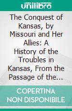 The Conquest of Kansas, by Missouri and Her Allies: A History of the Troubles in Kansas, From the Passage of the Organic Act Until the Close of July, 1856. E-book. Formato PDF ebook di William Phillips