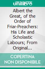 Albert the Great, of the Order of Friar-Preachers: His Life and Scholastic Labours; From Original Documents. E-book. Formato PDF