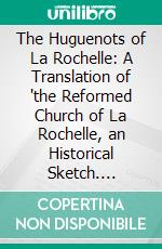 The Huguenots of La Rochelle: A Translation of 'the Reformed Church of La Rochelle, an Historical Sketch. E-book. Formato PDF ebook