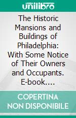 The Historic Mansions and Buildings of Philadelphia: With Some Notice of Their Owners and Occupants. E-book. Formato PDF