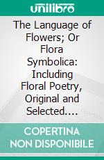 The Language of Flowers; Or Flora Symbolica: Including Floral Poetry, Original and Selected. E-book. Formato PDF ebook