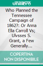 Who Planned the Tennessee Campaign of 1862?: Or Anna Ella Carroll Vs; Ulvsses S. Grant, a Few Generally Unknown Facts in Regard to Our Civil War. E-book. Formato PDF ebook