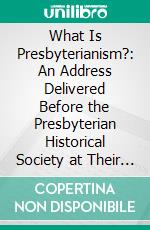 What Is Presbyterianism?: An Address Delivered Before the Presbyterian Historical Society at Their Anniversary Meeting in Philadelphia, on Tuesday Evening, May 1, 1855. E-book. Formato PDF ebook di Charles Hodge