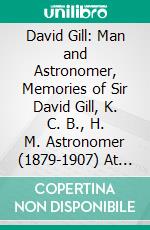 David Gill: Man and Astronomer, Memories of Sir David Gill, K. C. B., H. M. Astronomer (1879-1907) At the Cape of Good Hope. E-book. Formato PDF ebook