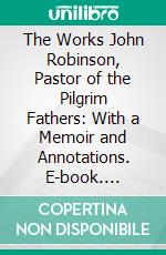 The Works John Robinson, Pastor of the Pilgrim Fathers: With a Memoir and Annotations. E-book. Formato PDF