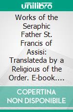 Works of the Seraphic Father St. Francis of Assisi: Translateda by a Religious of the Order. E-book. Formato PDF ebook di Francis