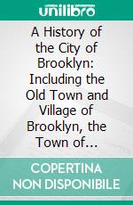 A History of the City of Brooklyn: Including the Old Town and Village of Brooklyn, the Town of Bushwick, and the Village and City of Williamsburgh. E-book. Formato PDF ebook di Henry R. Stiles